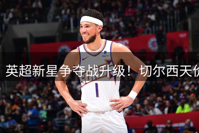 英超新星争夺战升级！切尔西天价求购遭拒 曼联暗中布局伺机而动